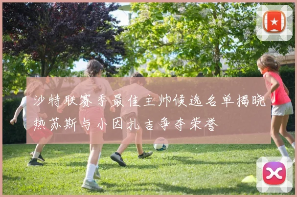 沙特联赛季最佳主帅候选名单揭晓热苏斯与小因扎吉争夺荣誉