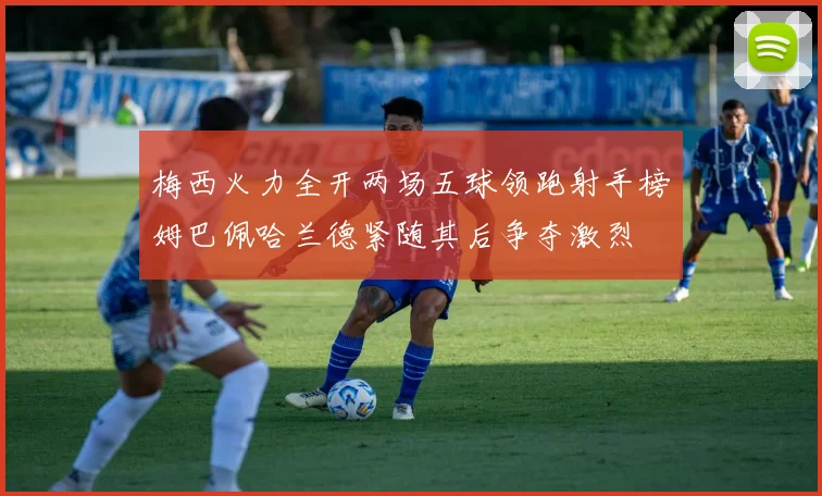 梅西火力全开两场五球领跑射手榜姆巴佩哈兰德紧随其后争夺激烈