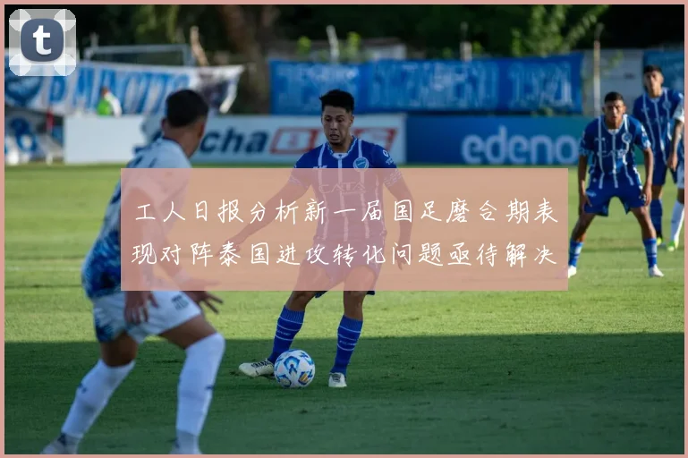 工人日报分析新一届国足磨合期表现对阵泰国进攻转化问题亟待解决
