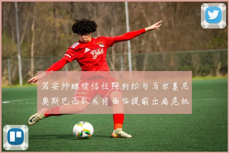 若安帅继续信任阿利松与马尔基尼奥斯巴西队或将面临提前出局危机