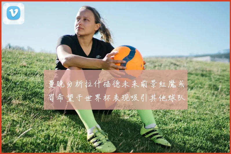 曼晚分析拉什福德未来前景红魔或寄希望于世界杯表现吸引其他球队