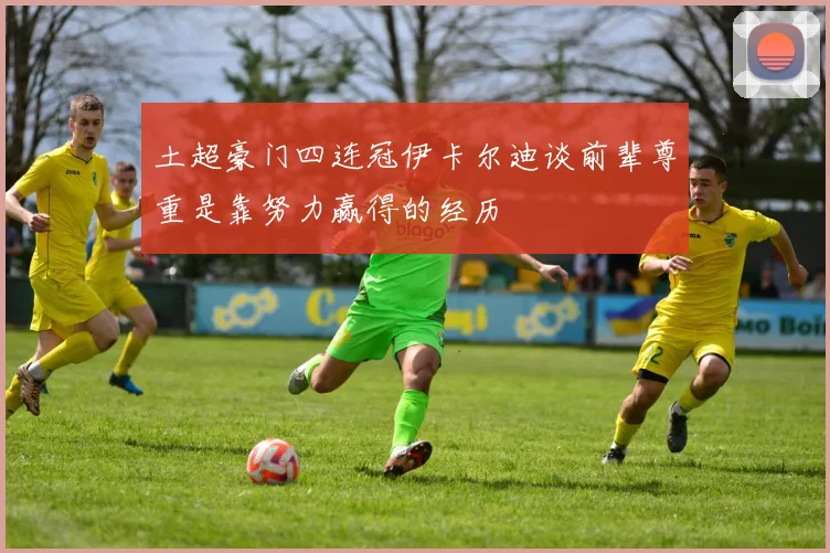 土超豪门四连冠伊卡尔迪谈前辈尊重是靠努力赢得的经历