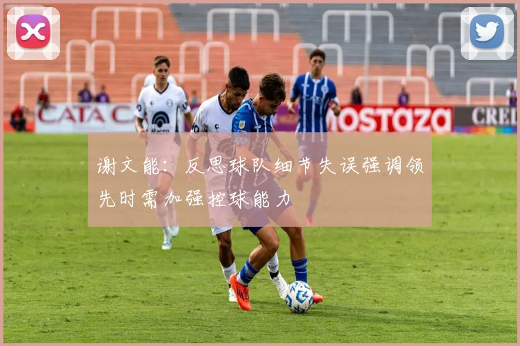谢文能：反思球队细节失误强调领先时需加强控球能力