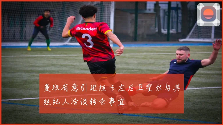 曼联有意引进纽卡左后卫霍尔与其经纪人洽谈转会事宜