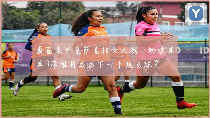 夏窗未开皇萨竞转会大戏小蜘蛛库库B席谁将成为下一个焦点球员