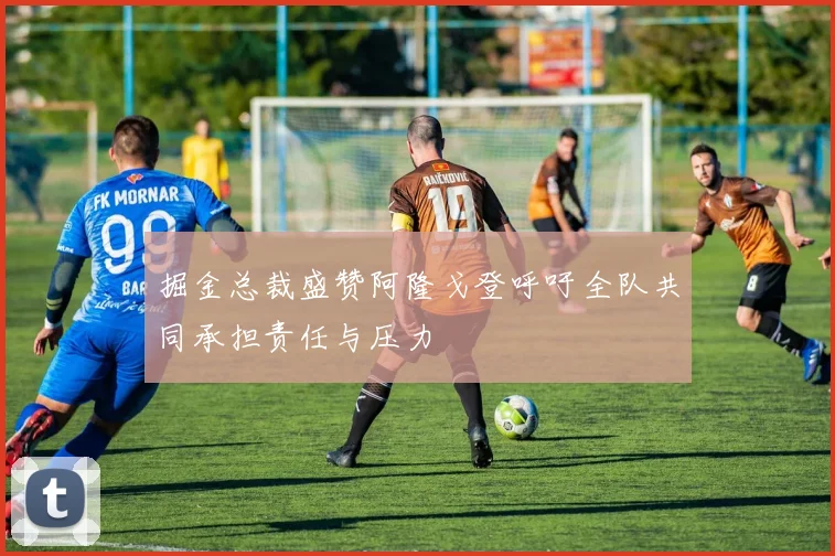 掘金总裁盛赞阿隆戈登呼吁全队共同承担责任与压力