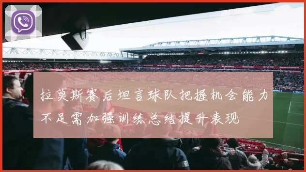 拉莫斯赛后坦言球队把握机会能力不足需加强训练总结提升表现