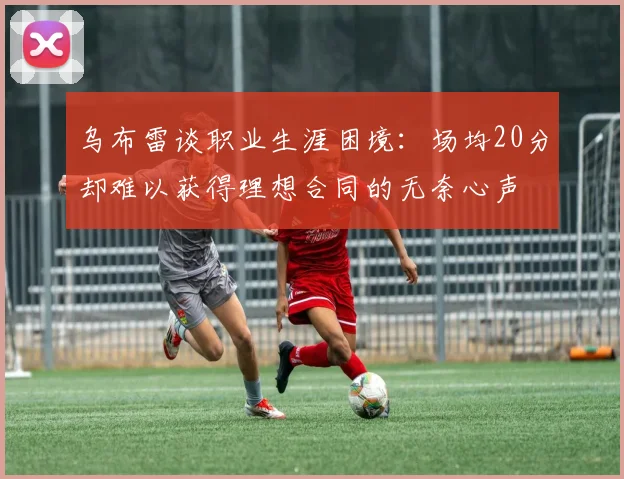 乌布雷谈职业生涯困境：场均20分却难以获得理想合同的无奈心声
