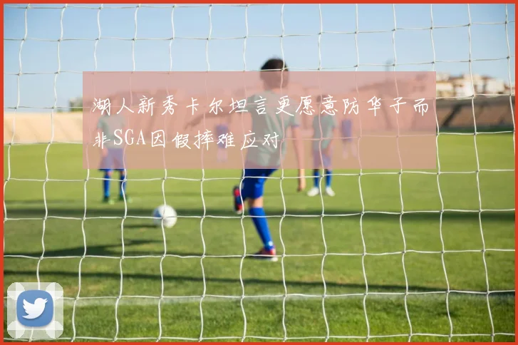 湖人新秀卡尔坦言更愿意防华子而非SGA因假摔难应对
