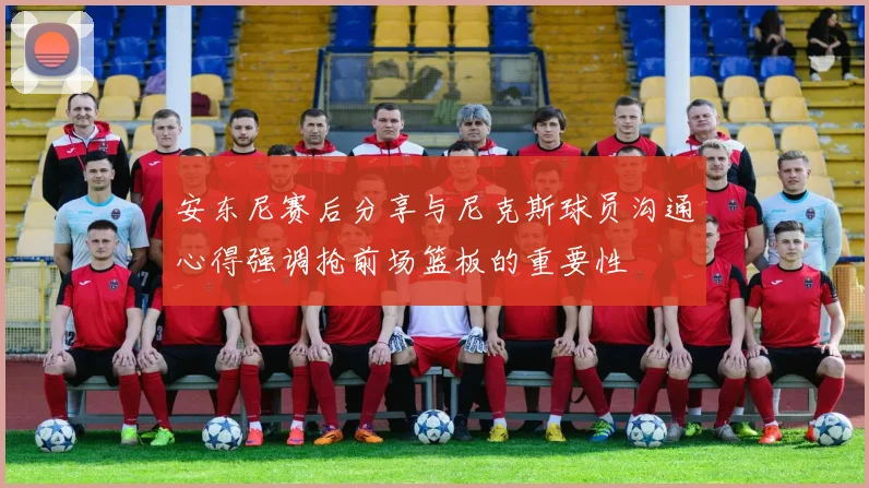 安东尼赛后分享与尼克斯球员沟通心得强调抢前场篮板的重要性