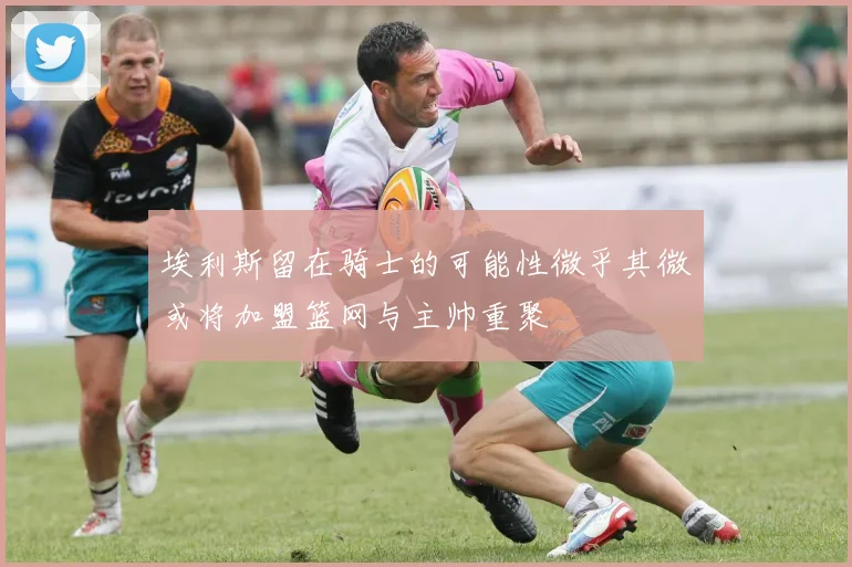 埃利斯留在骑士的可能性微乎其微或将加盟篮网与主帅重聚